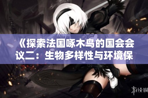 《探索法國啄木鳥的國會(huì)會(huì)議二：生物多樣性與環(huán)境保護(hù)的深度討論》