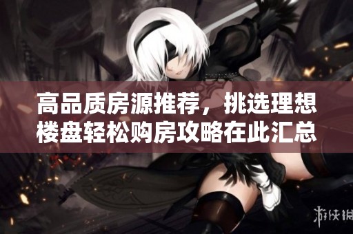高品質(zhì)房源推薦，挑選理想樓盤輕松購房攻略在此匯總