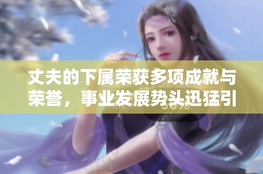 丈夫的下屬榮獲多項成就與榮譽，事業(yè)發(fā)展勢頭迅猛引人矚目