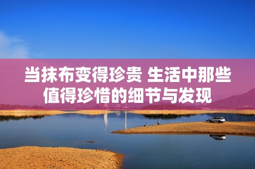 當抹布變得珍貴 生活中那些值得珍惜的細節(jié)與發(fā)現(xiàn)