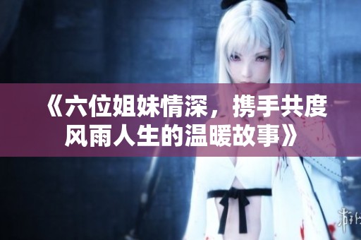 《六位姐妹情深，攜手共度風(fēng)雨人生的溫暖故事》
