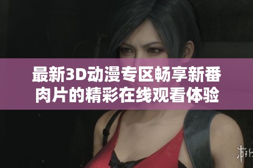 最新3D動(dòng)漫專(zhuān)區(qū)暢享新番肉片的精彩在線觀看體驗(yàn)