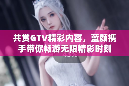 共賞GTV精彩內(nèi)容，藍顏攜手帶你暢游無限精彩時刻