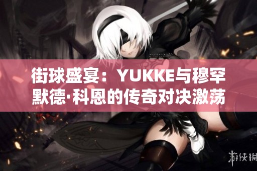 街球盛宴：YUKKE與穆罕默德·科恩的傳奇對(duì)決激蕩球場(chǎng)文化