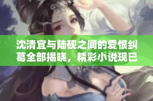 沈清宜與陸硯之間的愛(ài)恨糾葛全部揭曉，精彩小說(shuō)現(xiàn)已免費(fèi)閱讀