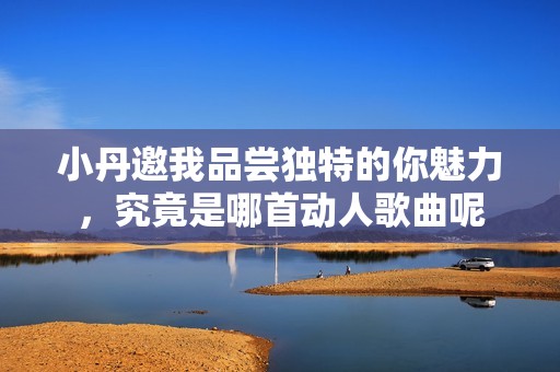 小丹邀我品嘗獨特的你魅力，究竟是哪首動人歌曲呢
