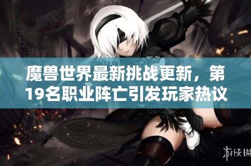 魔獸世界最新挑戰(zhàn)更新，第19名職業(yè)陣亡引發(fā)玩家熱議與思考