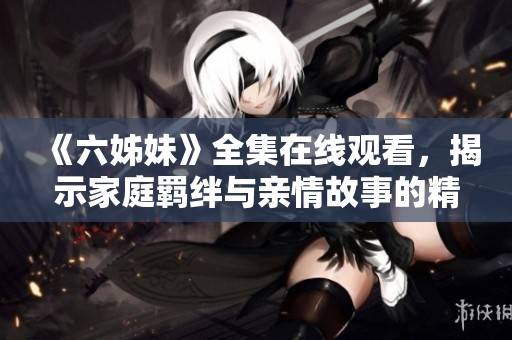 《六姊妹》全集在線觀看，揭示家庭羈絆與親情故事的精彩劇情