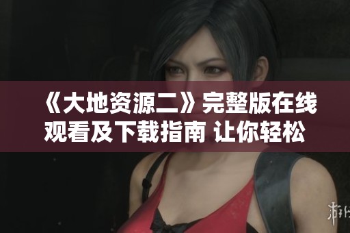 《大地資源二》完整版在線觀看及下載指南 讓你輕松獲取資源 《大地資源二》完整版在線觀看及下載指南 讓你輕松獲取資源
