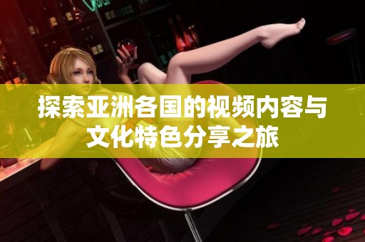 探索亞洲各國的視頻內(nèi)容與文化特色分享之旅