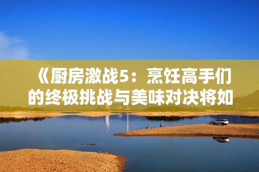 《廚房激戰(zhàn)5：烹飪高手們的終極挑戰(zhàn)與美味對決將如何展開》
