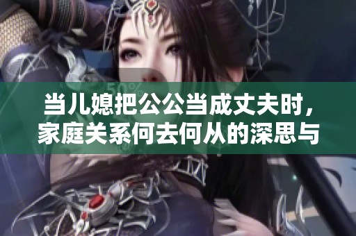 當(dāng)兒媳把公公當(dāng)成丈夫時(shí)，家庭關(guān)系何去何從的深思與反思