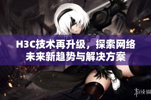 H3C技術(shù)再升級(jí)，探索網(wǎng)絡(luò)未來新趨勢(shì)與解決方案