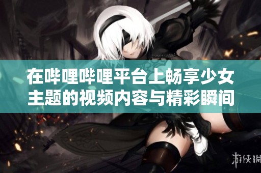 在嗶哩嗶哩平臺上暢享少女主題的視頻內(nèi)容與精彩瞬間