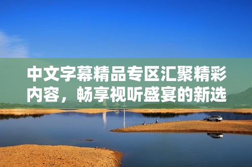 中文字幕精品專區(qū)匯聚精彩內(nèi)容，暢享視聽盛宴的新選擇