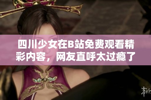 四川少女在B站免費(fèi)觀看精彩內(nèi)容，網(wǎng)友直呼太過癮了！