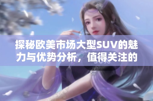 探秘歐美市場大型SUV的魅力與優(yōu)勢分析，值得關(guān)注的選購指南