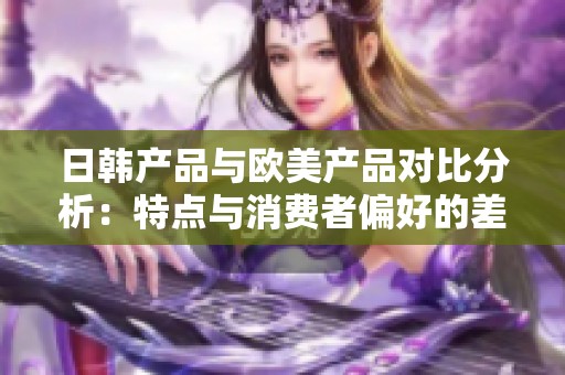日韓產(chǎn)品與歐美產(chǎn)品對比分析：特點與消費者偏好的差異探究