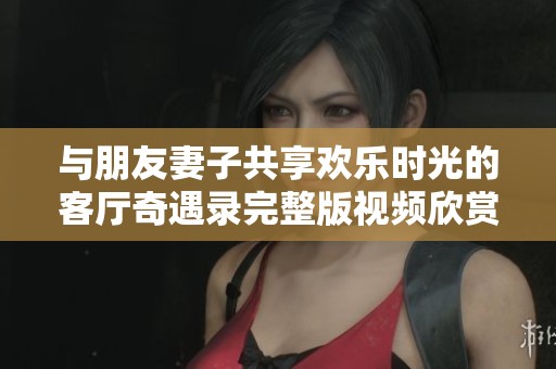 與朋友妻子共享歡樂時光的客廳奇遇錄完整版視頻欣賞