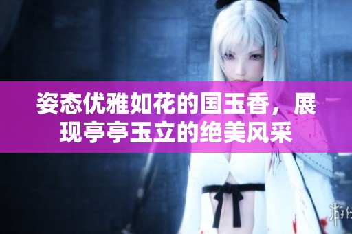 姿態(tài)優(yōu)雅如花的國玉香，展現(xiàn)亭亭玉立的絕美風采