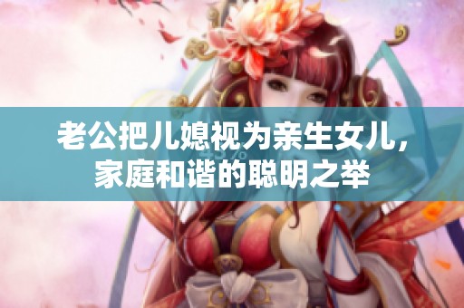 老公把兒媳視為親生女兒，家庭和諧的聰明之舉