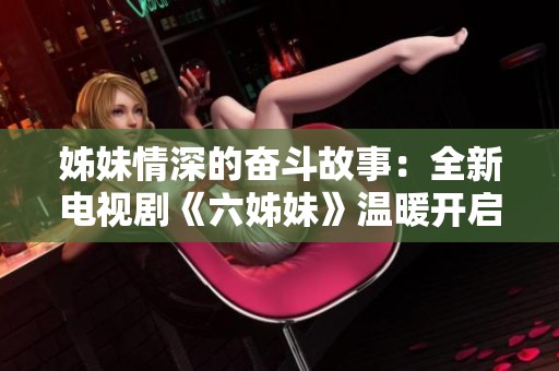 姊妹情深的奮斗故事：全新電視劇《六姊妹》溫暖開(kāi)啟心靈之旅