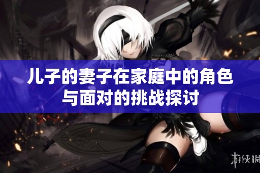 兒子的妻子在家庭中的角色與面對的挑戰(zhàn)探討