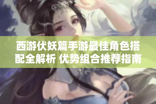 西游伏妖篇手游最佳角色搭配全解析 優(yōu)勢(shì)組合推薦指南
