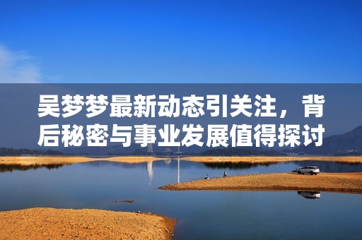 吳夢(mèng)夢(mèng)最新動(dòng)態(tài)引關(guān)注，背后秘密與事業(yè)發(fā)展值得探討