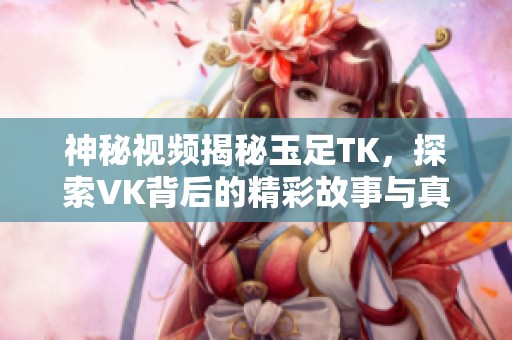 神秘視頻揭秘玉足TK，探索VK背后的精彩故事與真實(shí)面貌