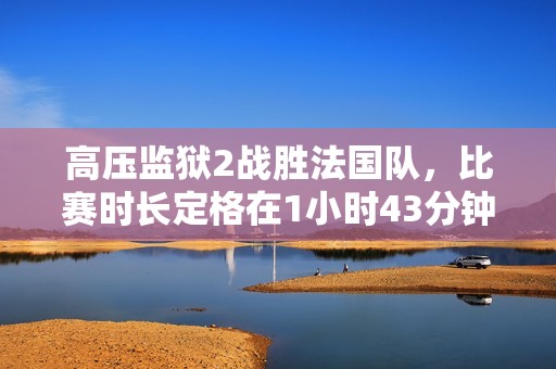 高壓監(jiān)獄2戰(zhàn)勝法國隊，比賽時長定格在1小時43分鐘的精彩瞬間