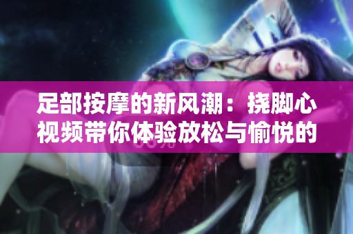 足部按摩的新風潮：撓腳心視頻帶你體驗放松與愉悅的秘訣