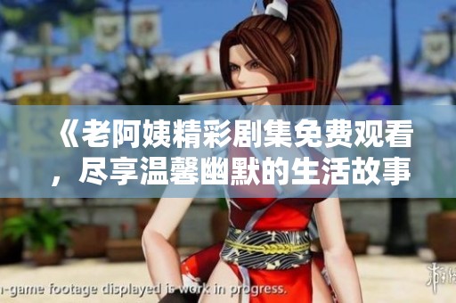 《老阿姨精彩劇集免費觀看，盡享溫馨幽默的生活故事》