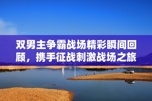 雙男主爭霸戰(zhàn)場精彩瞬間回顧，攜手征戰(zhàn)刺激戰(zhàn)場之旅
