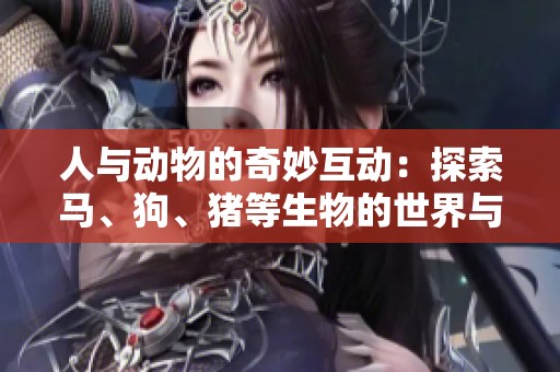 人與動(dòng)物的奇妙互動(dòng)：探索馬、狗、豬等生物的世界與情感