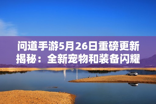 問道手游5月26日重磅更新揭秘：全新寵物和裝備閃耀登場！