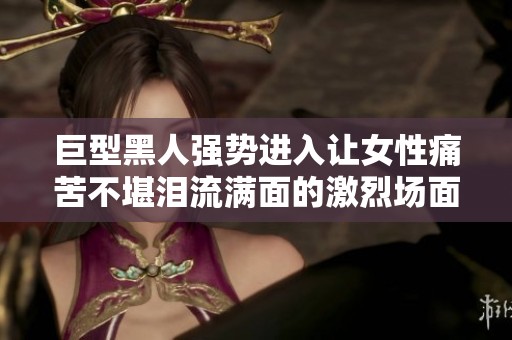 巨型黑人強(qiáng)勢進(jìn)入讓女性痛苦不堪淚流滿面的激烈場面揭秘