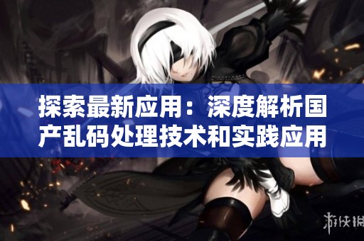 探索最新應用：深度解析國產亂碼處理技術和實踐應用