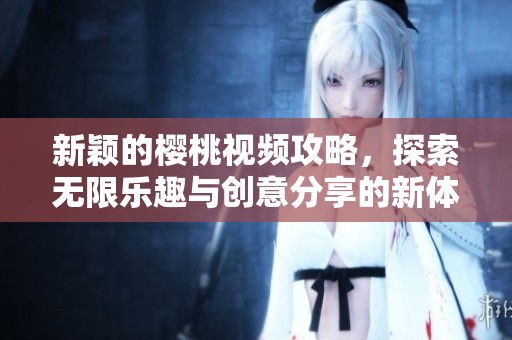 新穎的櫻桃視頻攻略，探索無限樂趣與創(chuàng)意分享的新體驗