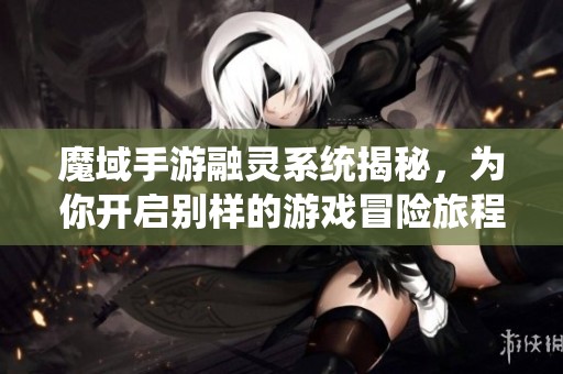 魔域手游融靈系統(tǒng)揭秘，為你開啟別樣的游戲冒險旅程
