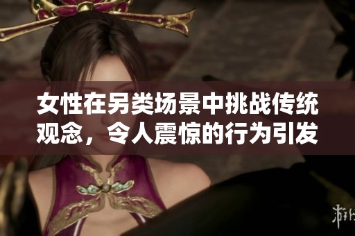 女性在另類場景中挑戰(zhàn)傳統(tǒng)觀念，令人震驚的行為引發(fā)廣泛討論