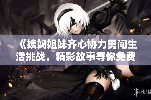 《姨媽姐妹齊心協(xié)力勇闖生活挑戰(zhàn)，精彩故事等你免費(fèi)閱讀》