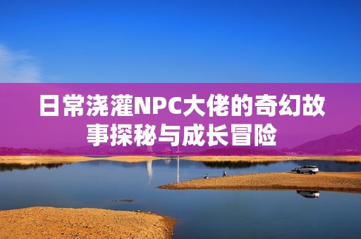 日常澆灌NPC大佬的奇幻故事探秘與成長(zhǎng)冒險(xiǎn)
