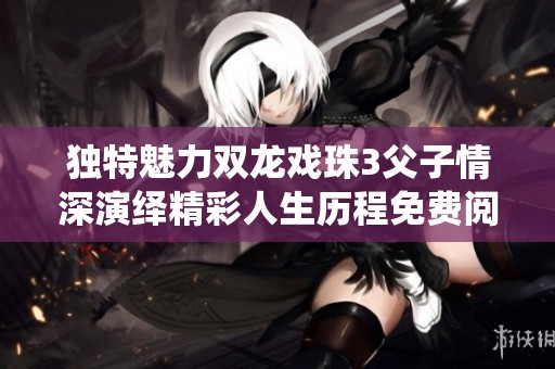 獨特魅力雙龍戲珠3父子情深演繹精彩人生歷程免費閱讀