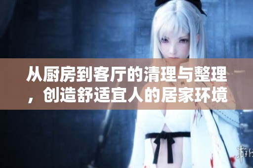 從廚房到客廳的清理與整理，創(chuàng)造舒適宜人的居家環(huán)境
