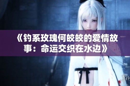 《釣系玫瑰何皎皎的愛情故事:命運(yùn)交織在水邊》 《釣系玫瑰何皎皎的愛情故事:命運(yùn)交織在水邊》