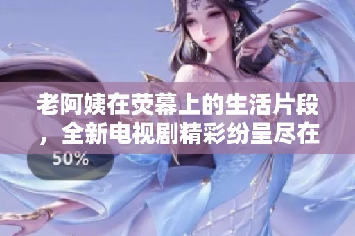 老阿姨在熒幕上的生活片段，全新電視劇精彩紛呈盡在其中