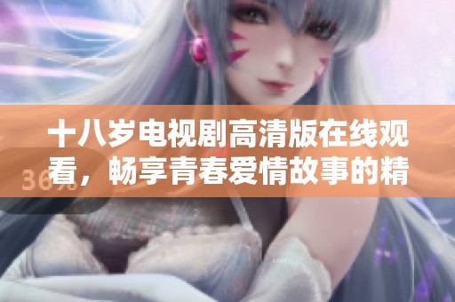 十八歲電視劇高清版在線觀看，暢享青春愛情故事的精彩瞬間