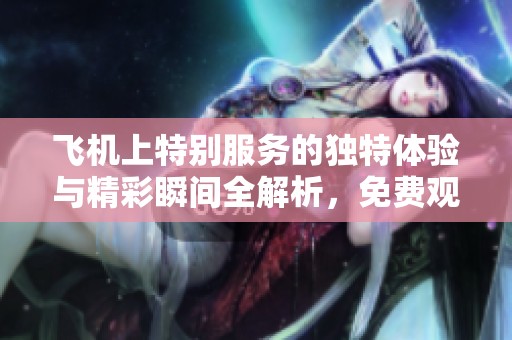 飛機(jī)上特別服務(wù)的獨(dú)特體驗(yàn)與精彩瞬間全解析，免費(fèi)觀看鏈接奉上