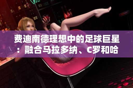 費(fèi)迪南德理想中的足球巨星：融合馬拉多納、C羅和哈維的完美形象